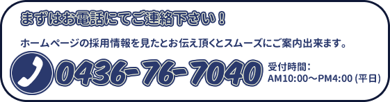 まずはお電話にてご連絡下さい！ホームページの採用情報を見たとお伝え頂くとスムーズにご案内出来ます。0436-76-7040受付時間： AM10:00～PM4:00 (平日)