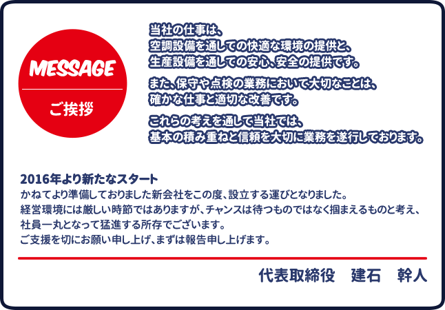 当社の仕事は、 空調設備を通しての快適な環境の提供と、生産設備を通しての安心、安全の提供です。 また、保守や点検の業務において大切なことは、確かな仕事と適切な改善です。 これらの考えを通して当社では、 基本の積み重ねと信頼を大切に業務を遂行しております。2016年より新たなスタート かねてより準備しておりました新会社をこの度、設立する運びとなりました。 経営環境には厳しい時節ではありますが、 チャンスは待つものではなく掴まえるものと考え、 社員一丸となって猛進する所存でございます。 ご支援を切にお願い申し上げ、まずは報告申し上げます。取締役代表　建石　幹人 